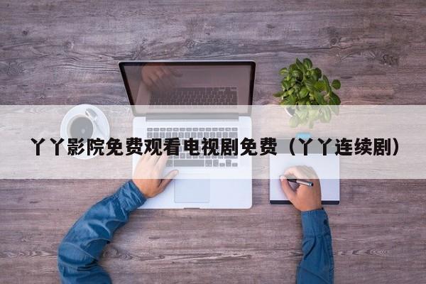 丫丫影院免费观看电视剧免费(丫丫连续剧)