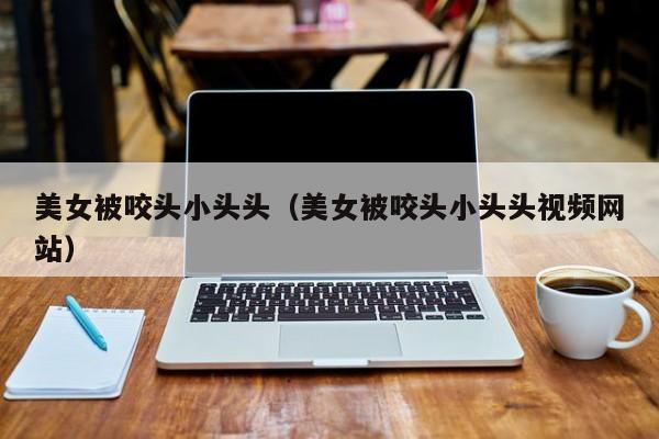 美女被咬头小头头(美女被咬头小头头视频网站)