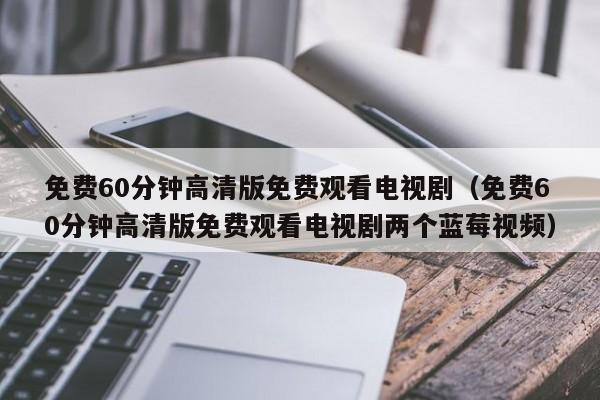 免费60分钟高清版免费观看电视剧(免费60分钟高清版免费观看电视剧两个蓝莓视频)