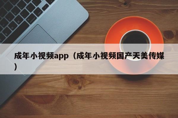 成年小视频app(成年小视频国产天美传媒)