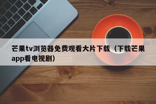 芒果tv浏览器免费观看大片下载(下载芒果app看电视剧)
