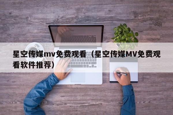 星空传媒mv免费观看(星空传媒MV免费观看软件推荐)