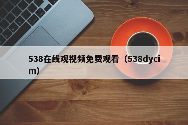 538在线观视频免费观看(538dycim)