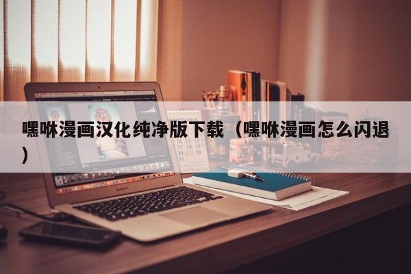 嘿咻漫画汉化纯净版下载(嘿咻漫画怎么闪退)