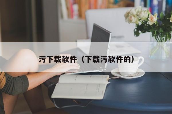 污下载软件(下载污软件的)