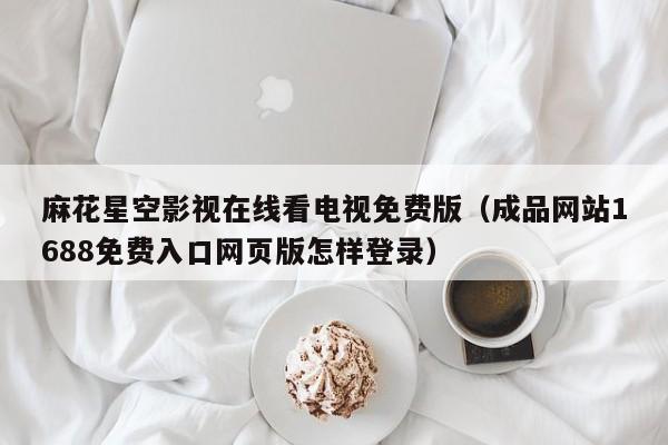 麻花星空影视在线看电视免费版(成品网站1688免费入口网页版怎样登录)