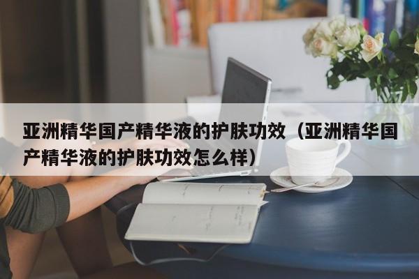 亚洲精华国产精华液的护肤功效(亚洲精华国产精华液的护肤功效怎么样)