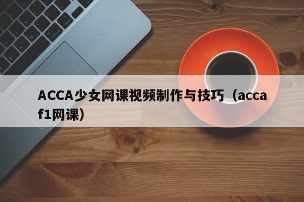 ACCA少女网课视频制作与技巧(accaf1网课)