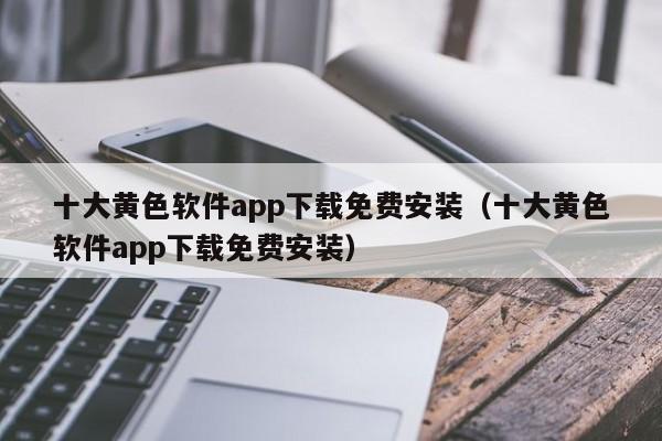 十大黄色软件app下载免费安装(十大黄色软件app下载免费安装)