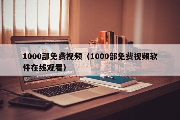 1000部免费视频(1000部免费视频软件在线观看)