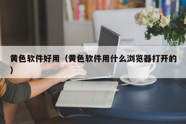 黄色软件好用(黄色软件用什么浏览器打开的)