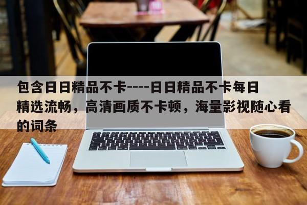 包含日日精品不卡----日日精品不卡每日精选流畅,高清画质不卡顿,海量影视随心看的词条
