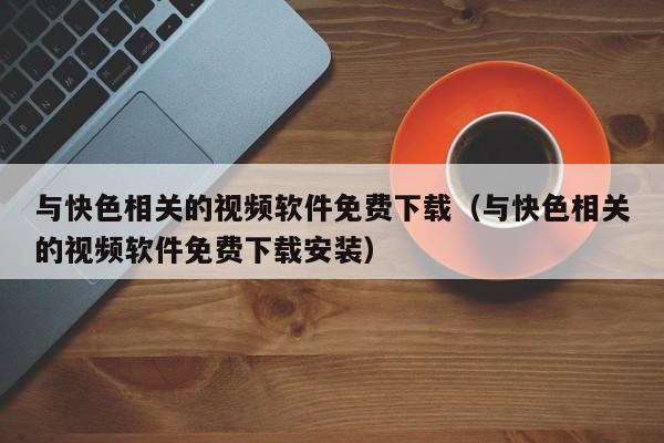 与快色相关的视频软件免费下载(与快色相关的视频软件免费下载安装)