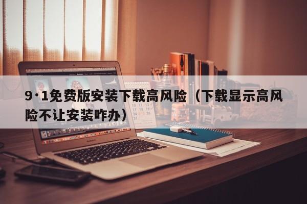 9·1免费版安装下载高风险(下载显示高风险不让安装咋办)