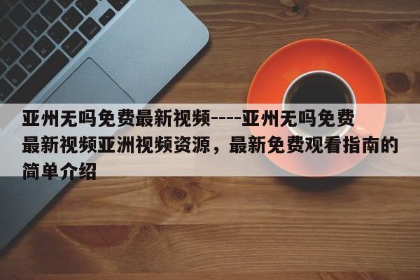 亚州无吗免费最新视频----亚州无吗免费最新视频亚洲视频资源,最新免费观看指南的简单介绍