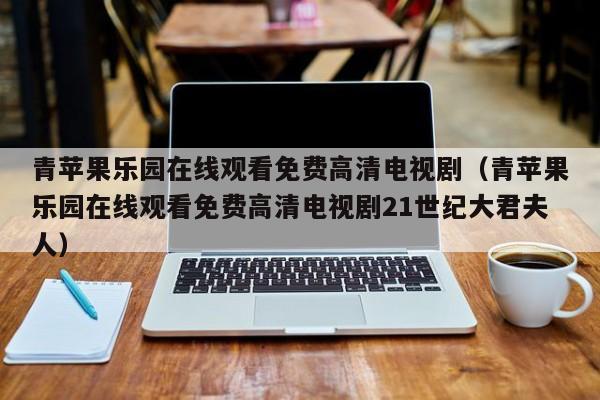 青苹果乐园在线观看免费高清电视剧(青苹果乐园在线观看免费高清电视剧21世纪大君夫人)