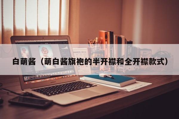 白萌酱(萌白酱旗袍的半开襟和全开襟款式)