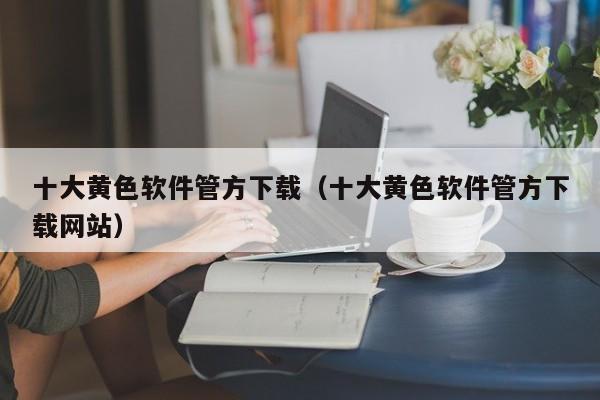 十大黄色软件管方下载(十大黄色软件管方下载网站)