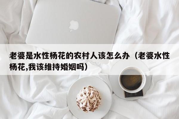 老婆是水性杨花的农村人该怎么办(老婆水性杨花,我该维持婚姻吗)