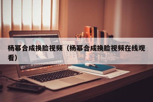 杨幂合成换脸视频(杨幂合成换脸视频在线观看)