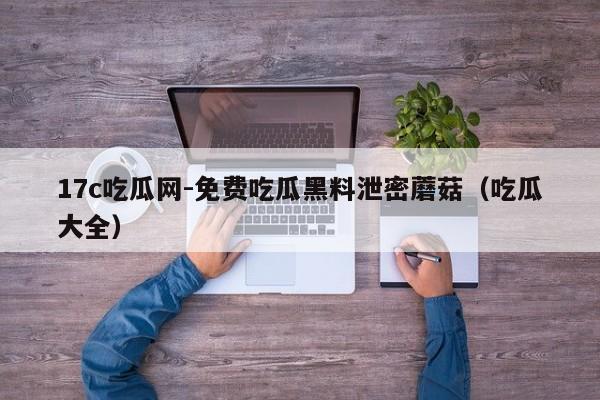 17c吃瓜网-免费吃瓜黑料泄密蘑菇(吃瓜大全)