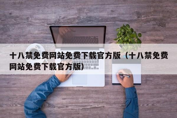 十八禁免费网站免费下载官方版(十八禁免费网站免费下载官方版)
