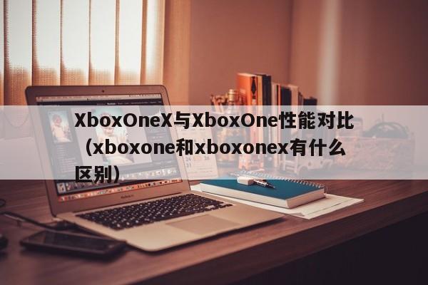 XboxOneX与XboxOne性能对比(xboxone和xboxonex有什么区别)
