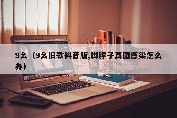 9幺(9幺旧款抖音版,脚脖子真菌感染怎么办)