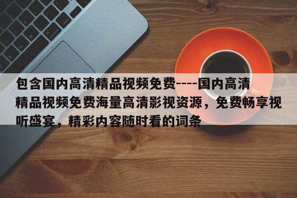 包含国内高清精品视频免费----国内高清精品视频免费海量高清影视资源,免费畅享视听盛宴,精彩内容随时看的词条