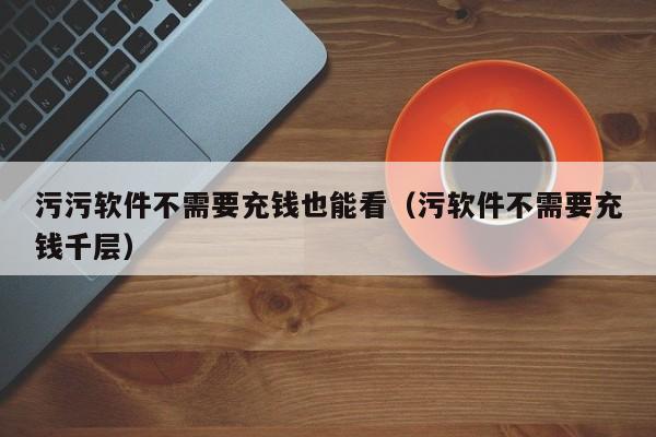 污污软件不需要充钱也能看(污软件不需要充钱千层)