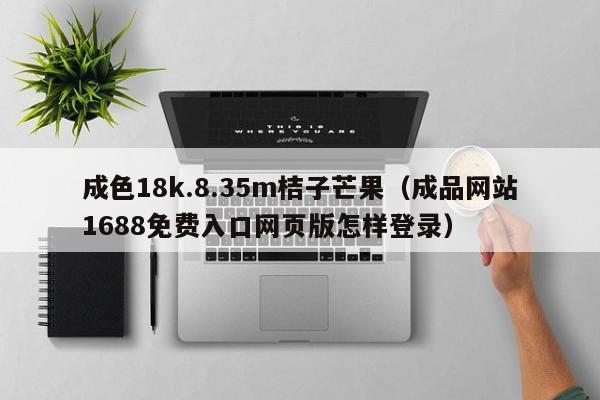 成色18k.8.35m桔子芒果(成品网站1688免费入口网页版怎样登录)