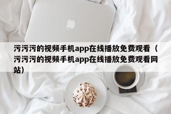 污污污的视频手机app在线播放免费观看(污污污的视频手机app在线播放免费观看网站)