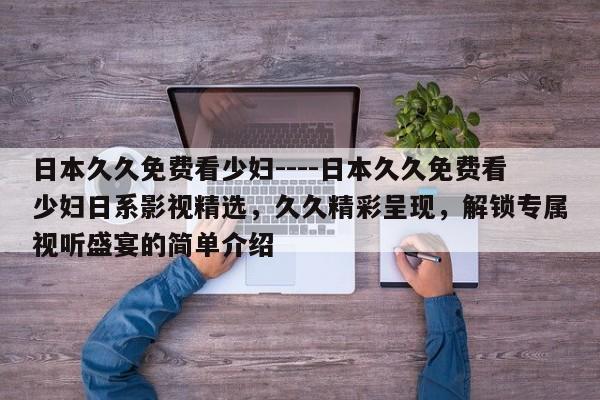 日本久久免费看少妇----日本久久免费看少妇日系影视精选,久久精彩呈现,解锁专属视听盛宴的简单介绍