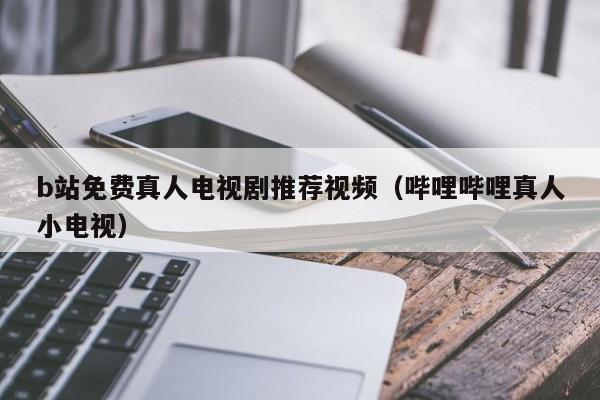 b站免费真人电视剧推荐视频(哔哩哔哩真人小电视)