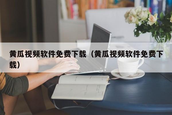 黄瓜视频软件免费下载(黄瓜视频软件免费下载)