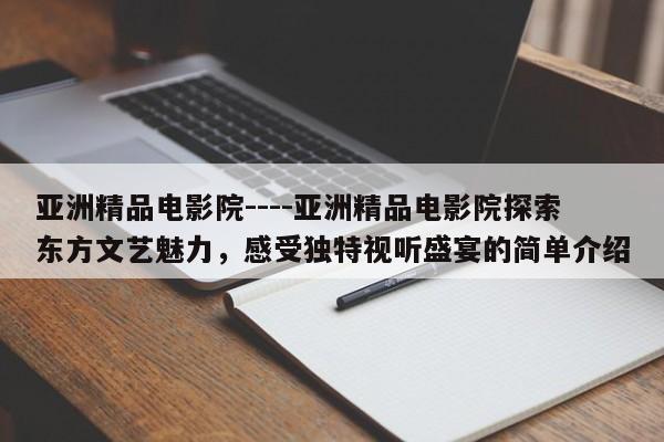 亚洲精品电影院----亚洲精品电影院探索东方文艺魅力,感受独特视听盛宴的简单介绍