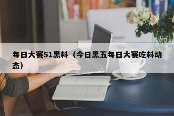 每日大赛51黑料(今日黑五每日大赛吃料动态)