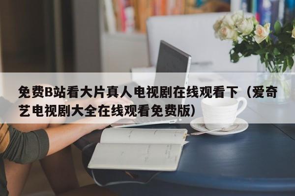 免费B站看大片真人电视剧在线观看下(爱奇艺电视剧大全在线观看免费版)