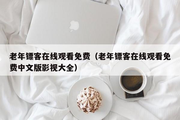 老年镖客在线观看免费(老年镖客在线观看免费中文版影视大全)
