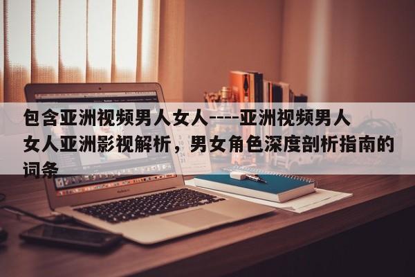 包含亚洲视频男人女人----亚洲视频男人女人亚洲影视解析,男女角色深度剖析指南的词条