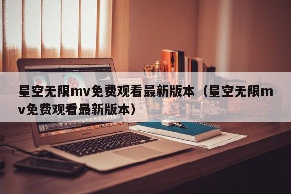 星空无限mv免费观看最新版本(星空无限mv免费观看最新版本)