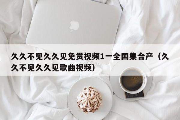 久久不见久久见免贯视频1一全国集合产(久久不见久久见歌曲视频)