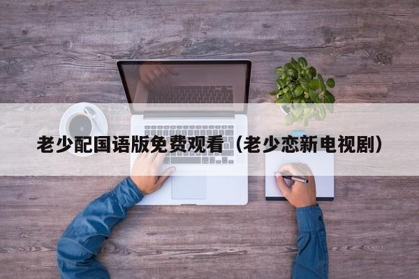 老少配国语版免费观看(老少恋新电视剧)
