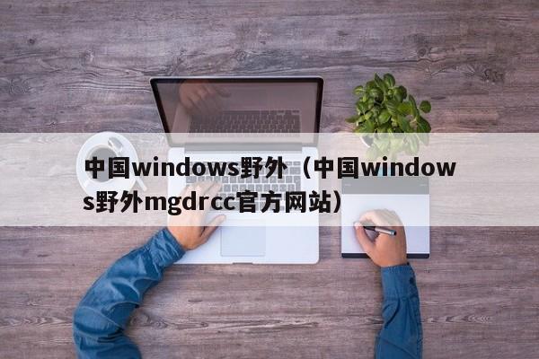 中国windows野外(中国windows野外mgdrcc官方网站)