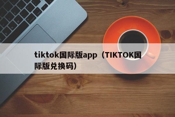tiktok国际版app(TIKTOK国际版兑换码)
