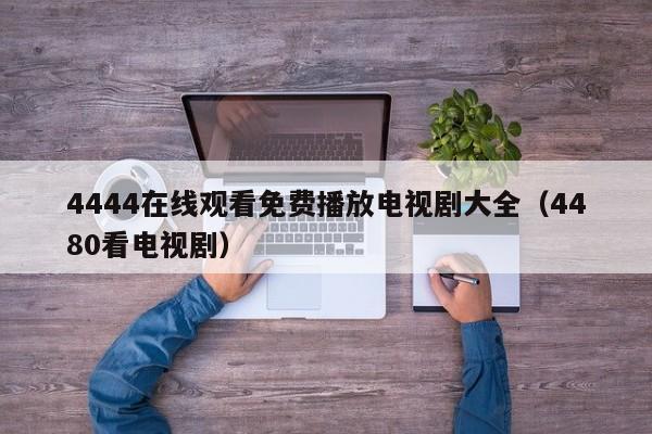 4444在线观看免费播放电视剧大全(4480看电视剧)