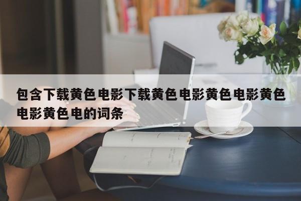 包含下载黄色电影下载黄色电影黄色电影黄色电影黄色电的词条