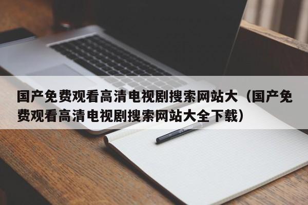 国产免费观看高清电视剧搜索网站大(国产免费观看高清电视剧搜索网站大全下载)