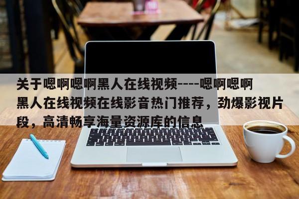 关于嗯啊嗯啊黑人在线视频----嗯啊嗯啊黑人在线视频在线影音热门推荐,劲爆影视片段,高清畅享海量资源库的信息