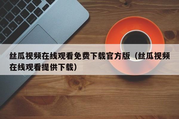 丝瓜视频在线观看免费下载官方版(丝瓜视频在线观看提供下载)